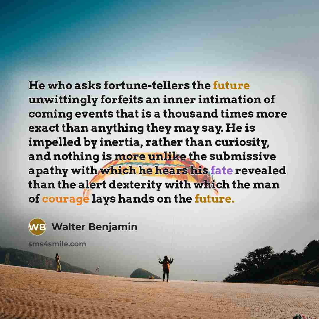 “He who asks fortune-tellers the future unwittingly forfeits an inner intimation of coming events that is a thousand times more exact than anything they may say. He is impelled by inertia, rather than curiosity, and nothing is more unlike the submissive apathy with which he hears his fate revealed…” quote by Walter Benjamin