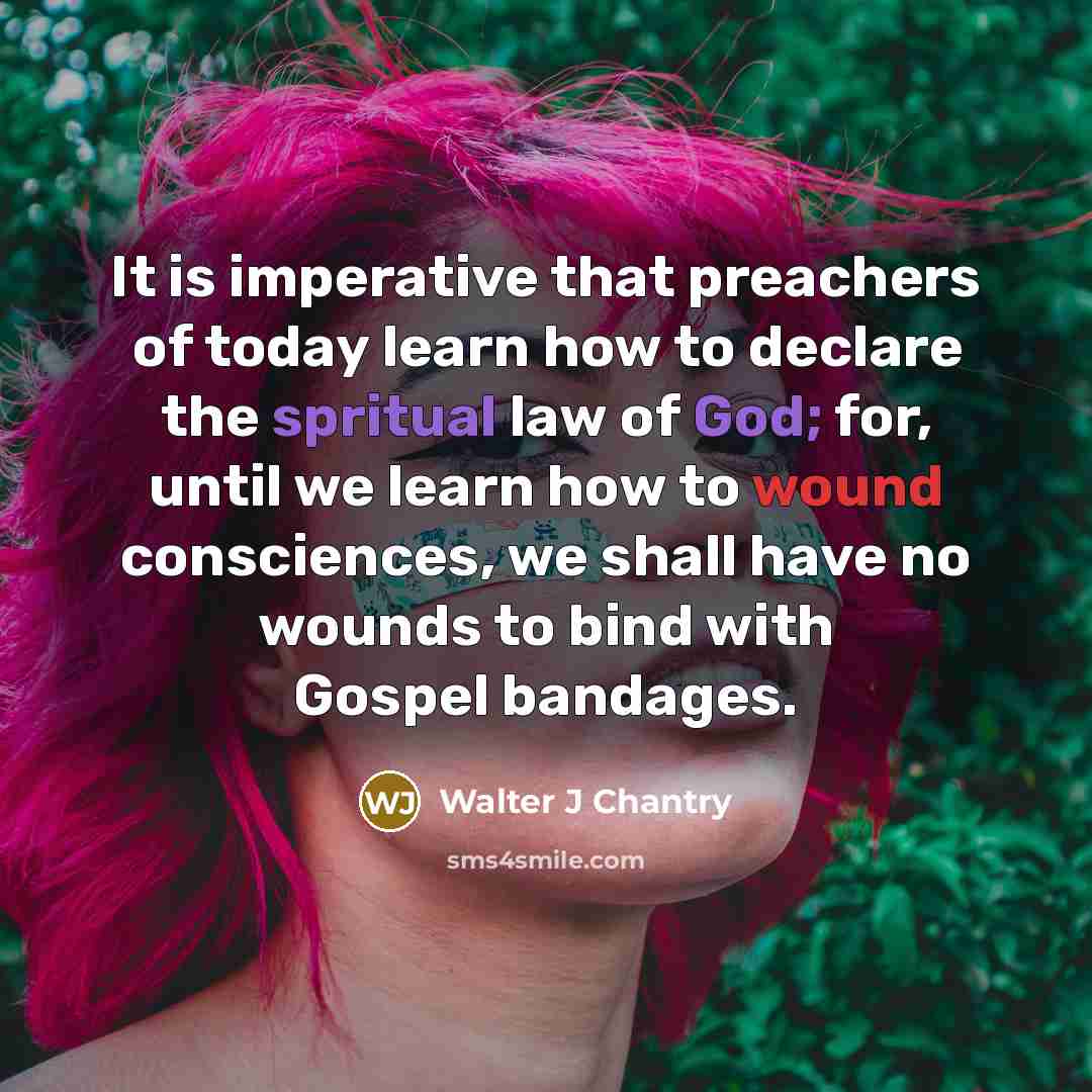 “It is imperative that preachers of today learn how to declare the spritual law of God; for, until we learn how to wound consciences, we shall have no wounds to bind with Gospel bandages.” quote by Walter J Chantry