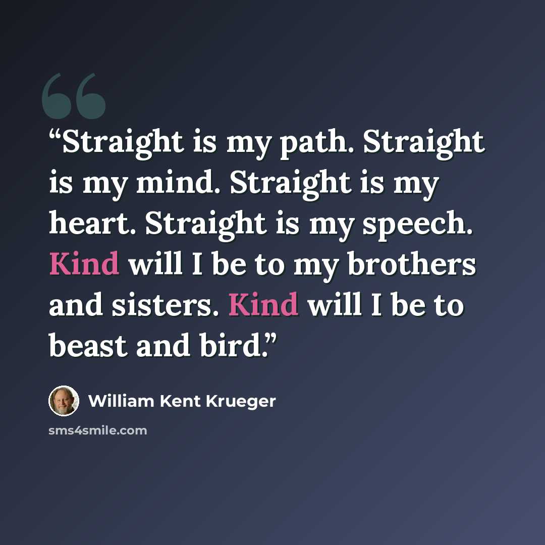 “Straight is my path. Straight is my mind. Straight is my heart. Straight is my speech. Kind will I be to my brothers and sisters. Kind will I be to beast and bird.” quote by William Kent Krueger