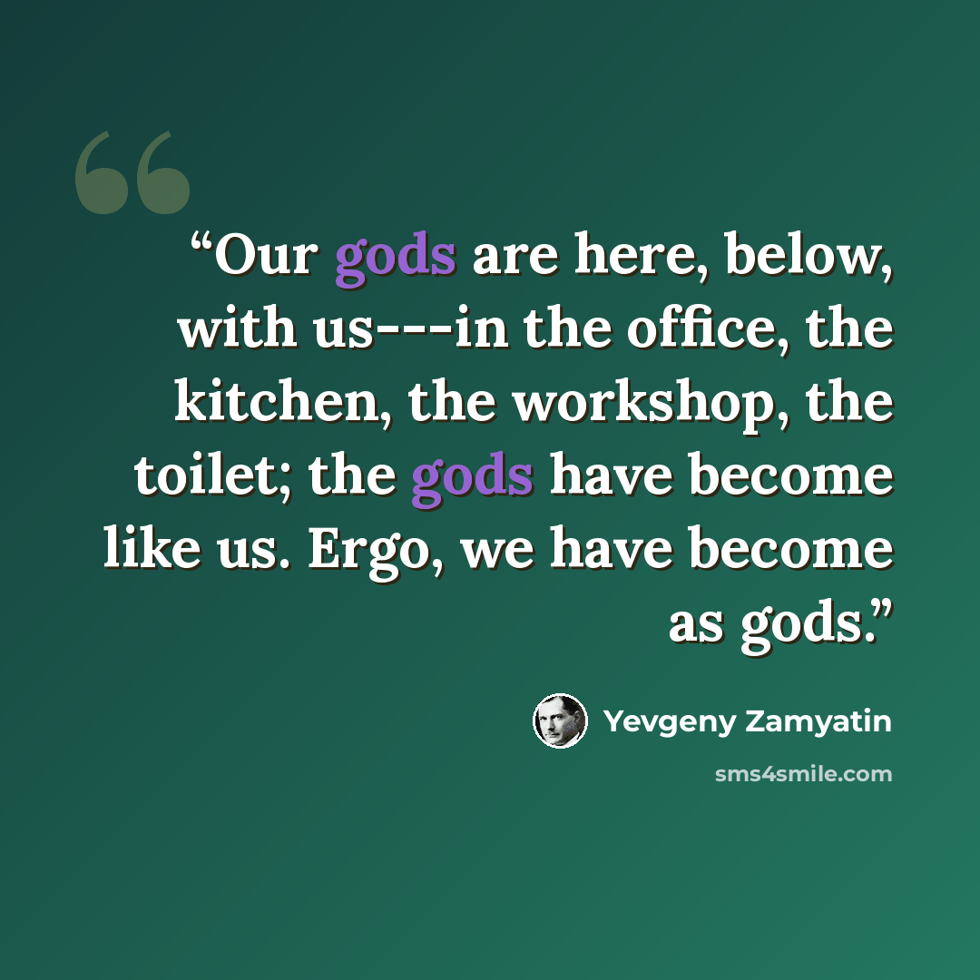 “Our gods are here, below, with us---in the office, the kitchen, the workshop, the toilet; the gods have become like us. Ergo, we have become as gods.” quote by Yevgeny Zamyatin