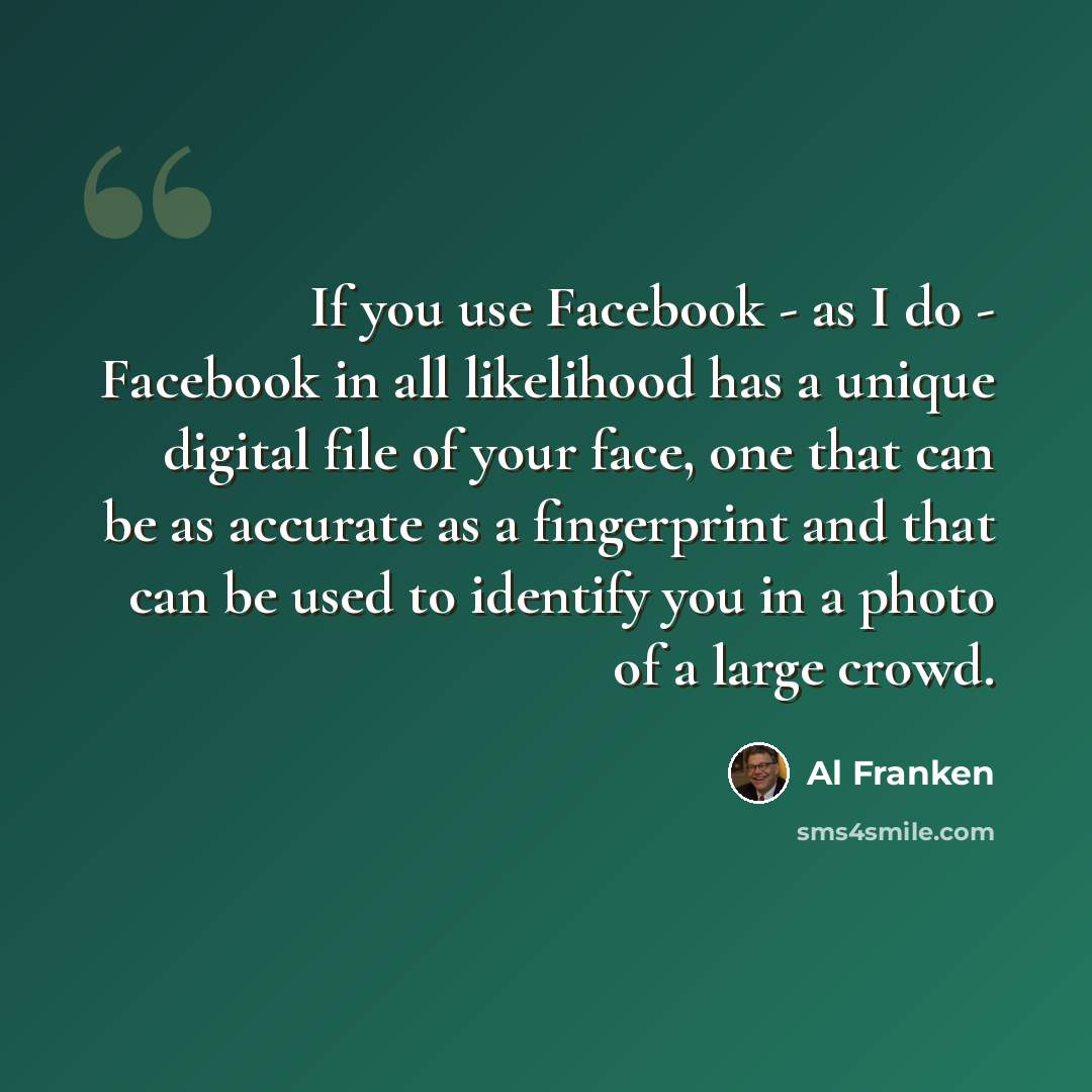 “If you use Facebook - as I do - Facebook in all likelihood has a unique digital file of your face, one that can be as accurate as a fingerprint and that can be used to identify you in a photo of a large crowd.” quote by Al Franken