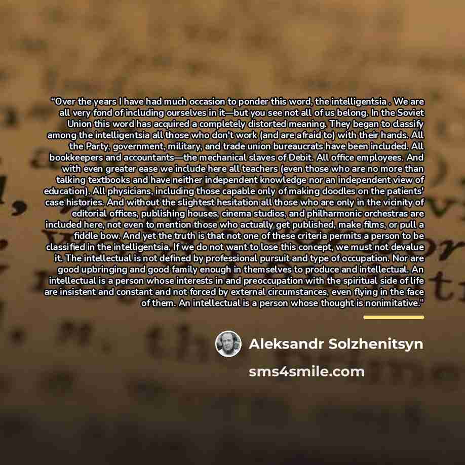 “Over the years I have had much occasion to ponder this word, the intelligentsia . We are all very fond of including ourselves in it—but you see not all of us belong. In the Soviet Union this word has acquired a completely distorted meaning. They began to classify among the intelligentsia all those…” quote by Aleksandr Solzhenitsyn