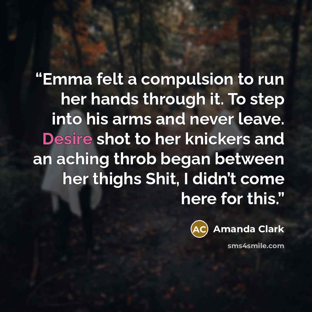 “Emma felt a compulsion to run her hands through it. To step into his arms and never leave. Desire shot to her knickers and an aching throb began between her thighs Shit, I didn’t come here for this.” quote by Amanda Clark