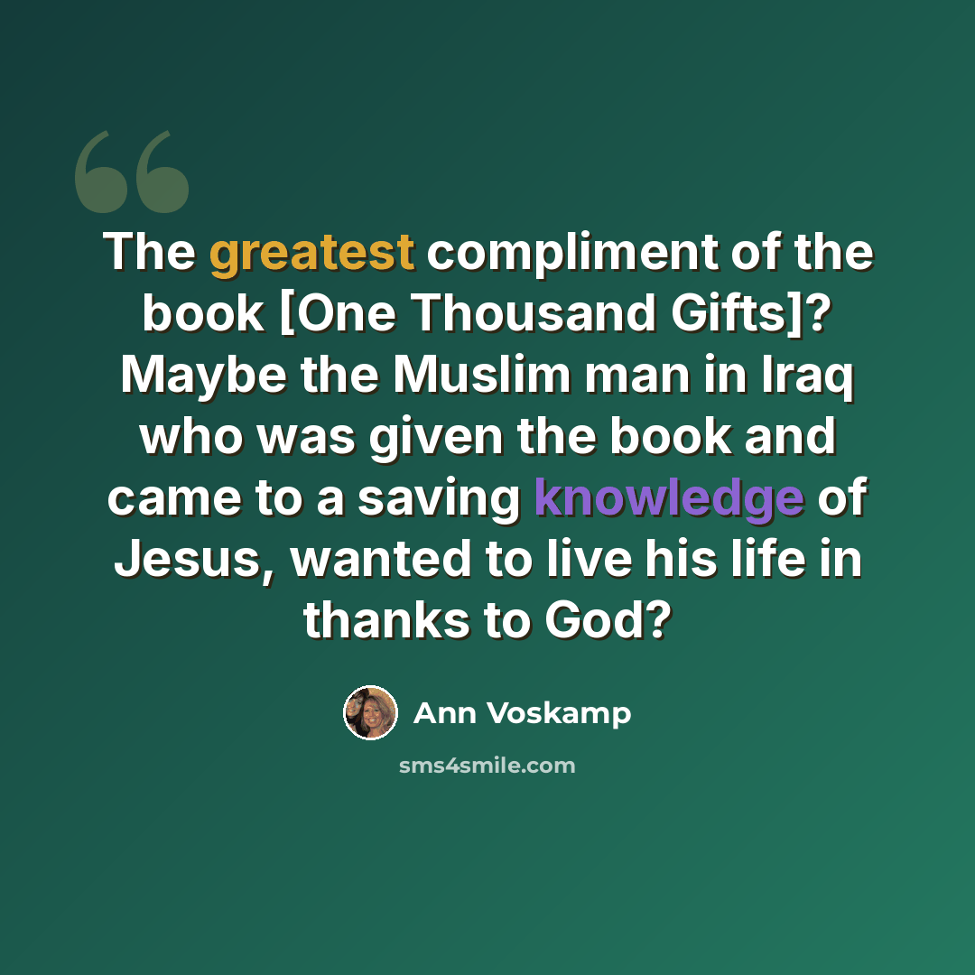 “The greatest compliment of the book [One Thousand Gifts]? Maybe the Muslim man in Iraq who was given the book and came to a saving knowledge of Jesus, wanted to live his life in thanks to God?” quote by Ann Voskamp