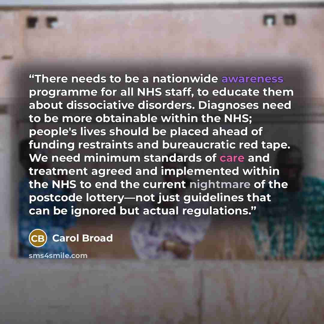 “There needs to be a nationwide awareness programme for all NHS staff, to educate them about dissociative disorders. Diagnoses need to be more obtainable within the NHS; people's lives should be placed ahead of funding restraints and bureaucratic red tape. We need minimum standards of care and…” quote by carol broad