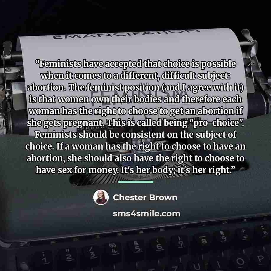 “Feminists have accepted that choice is possible when it comes to a different, difficult subject: abortion. The feminist position (and I agree with it) is that women own their bodies and therefore each woman has the right to choose to get an abortion if she gets pregnant. This is called being…” quote by Chester Brown
