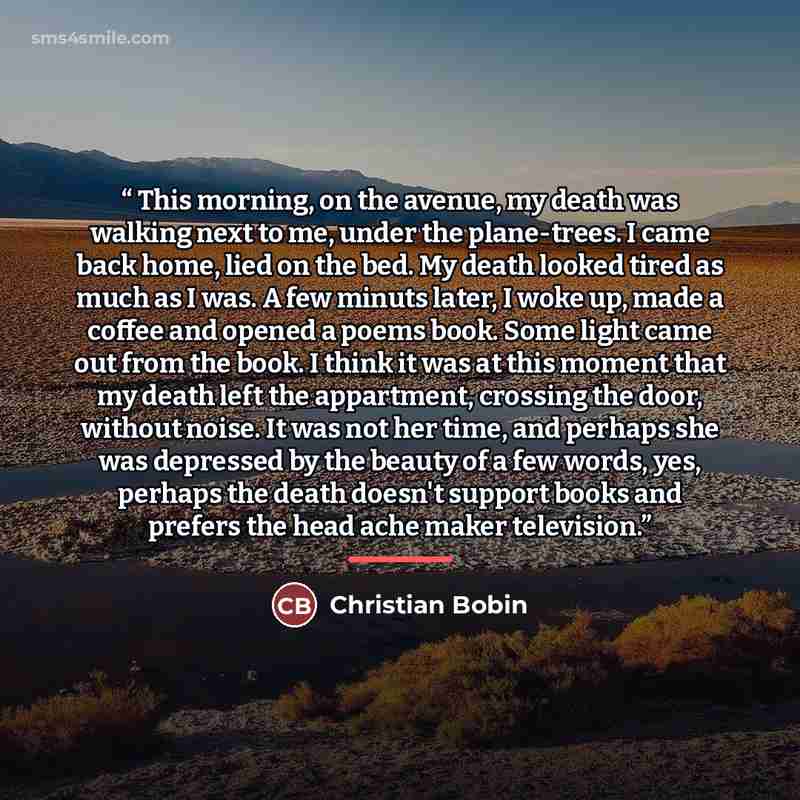 “This morning, on the avenue, my death was walking next to me, under the plane-trees. I came back home, lied on the bed. My death looked tired as much as I was. A few minuts later, I woke up, made a coffee and opened a poems book. Some light came out from the book. I think it was at this moment…” quote by Christian Bobin