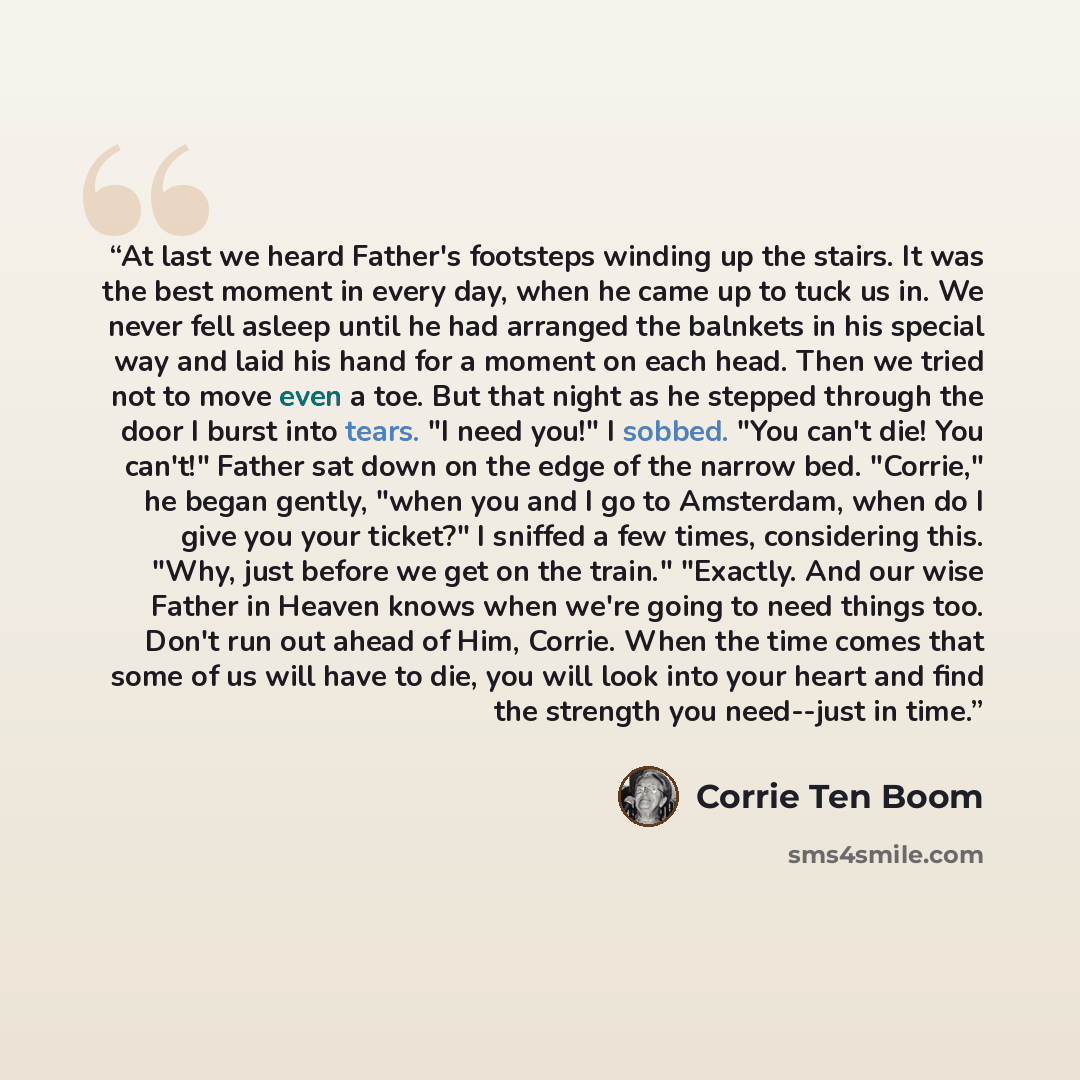 “At last we heard Father's footsteps winding up the stairs. It was the best moment in every day, when he came up to tuck us in. We never fell asleep until he had arranged the balnkets in his special way and laid his hand for a moment on each head. Then we tried not to move even a toe. But that…” quote by Corrie Ten Boom