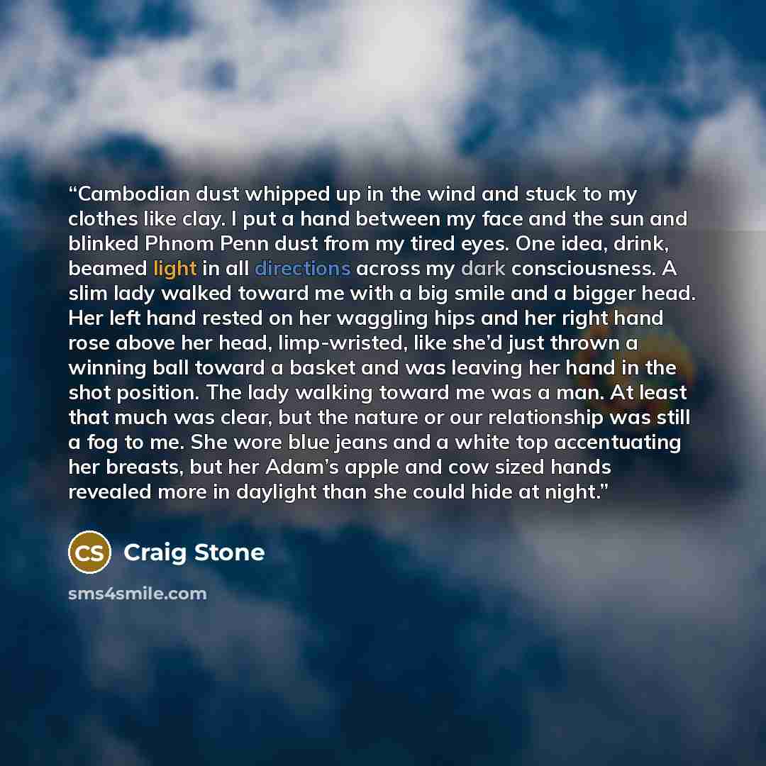 “Cambodian dust whipped up in the wind and stuck to my clothes like clay. I put a hand between my face and the sun and blinked Phnom Penn dust from my tired eyes. One idea, drink, beamed light in all directions across my dark consciousness. A slim lady walked toward me with a big smile and a bigger…” quote by Craig Stone