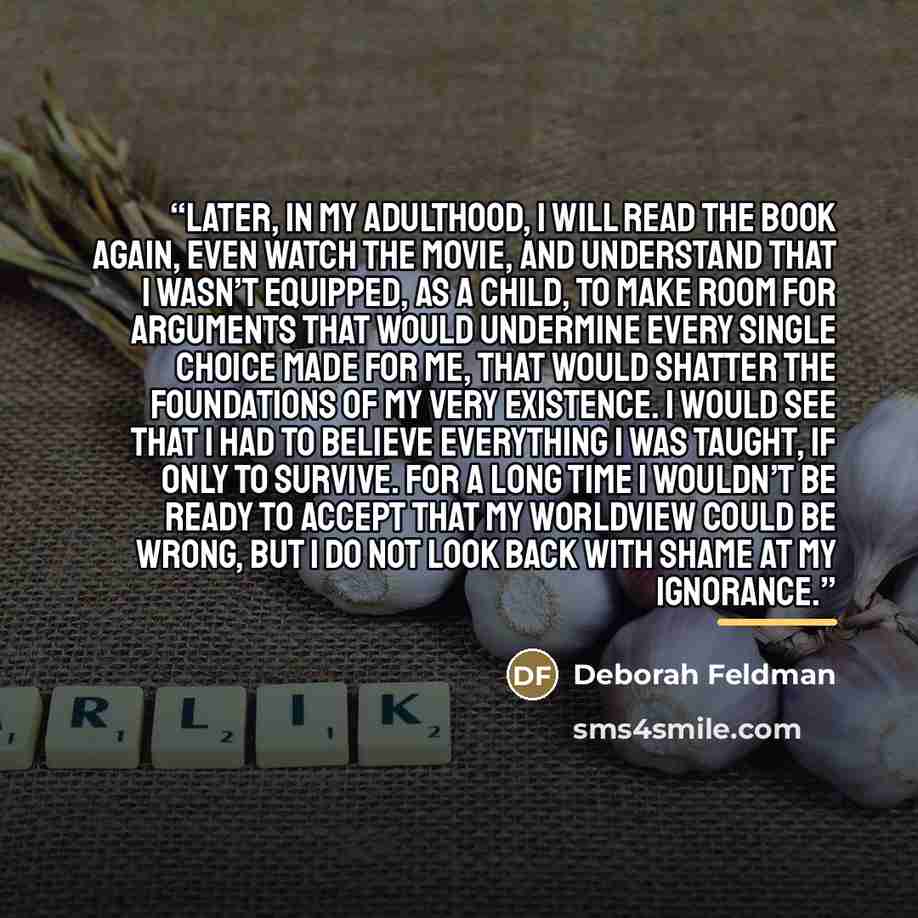 “Later, in my adulthood, I will read the book again, even watch the movie, and understand that I wasn’t equipped, as a child, to make room for arguments that would undermine every single choice made for me, that would shatter the foundations of my very existence. I would see that I had to believe…” quote by Deborah Feldman
