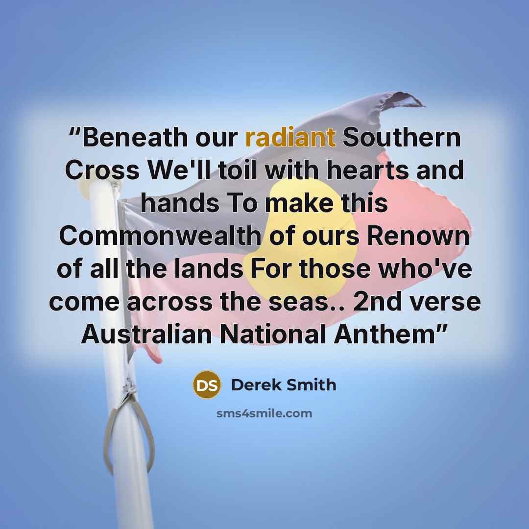 “Beneath our radiant Southern Cross We'll toil with hearts and hands To make this Commonwealth of ours Renown of all the lands For those who've come across the seas.. 2nd verse Australian National Anthem” quote by Derek Smith