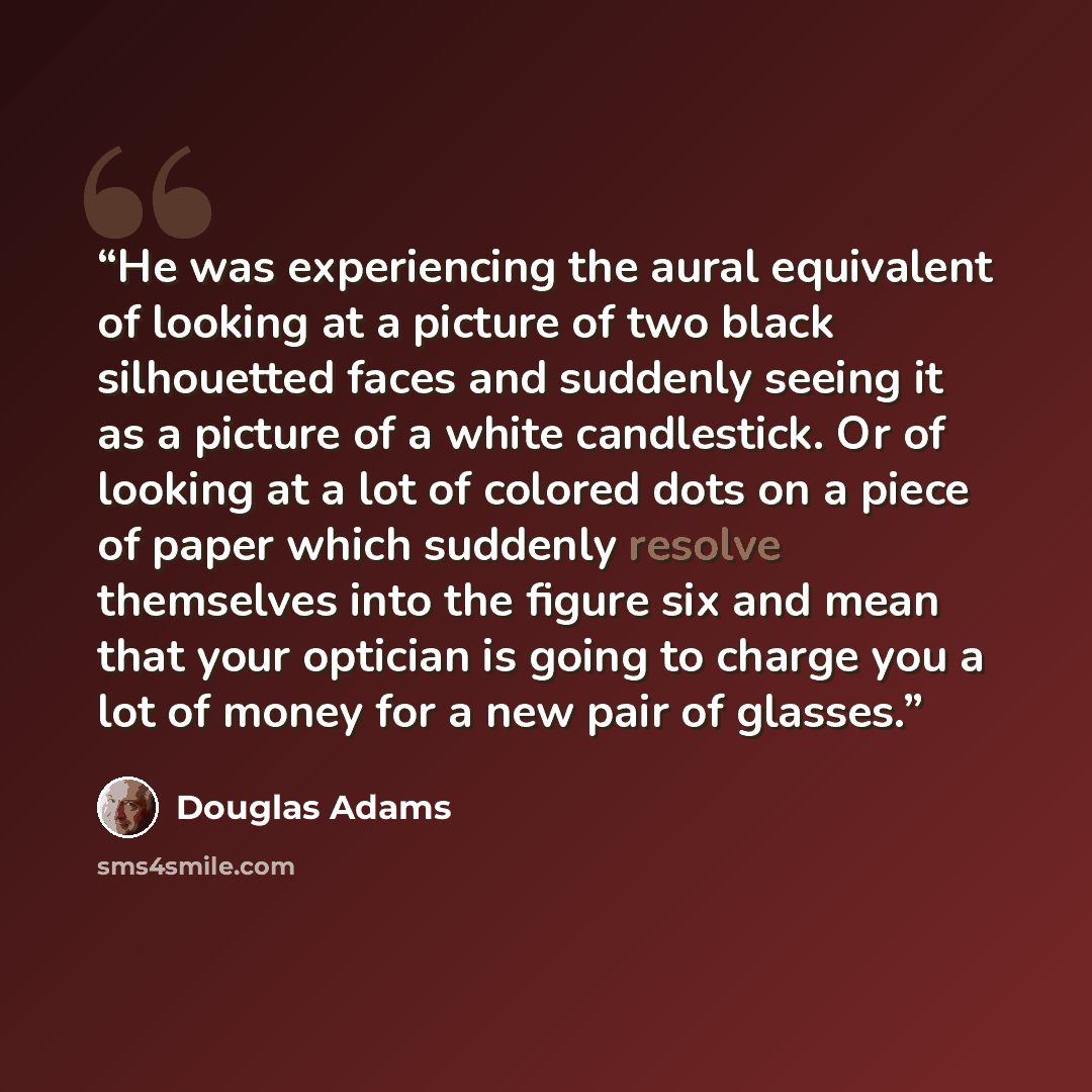 “He was experiencing the aural equivalent of looking at a picture of two black silhouetted faces and suddenly seeing it as a picture of a white candlestick. Or of looking at a lot of colored dots on a piece of paper which suddenly resolve themselves into the figure six and mean that your optician…” quote by Douglas Adams