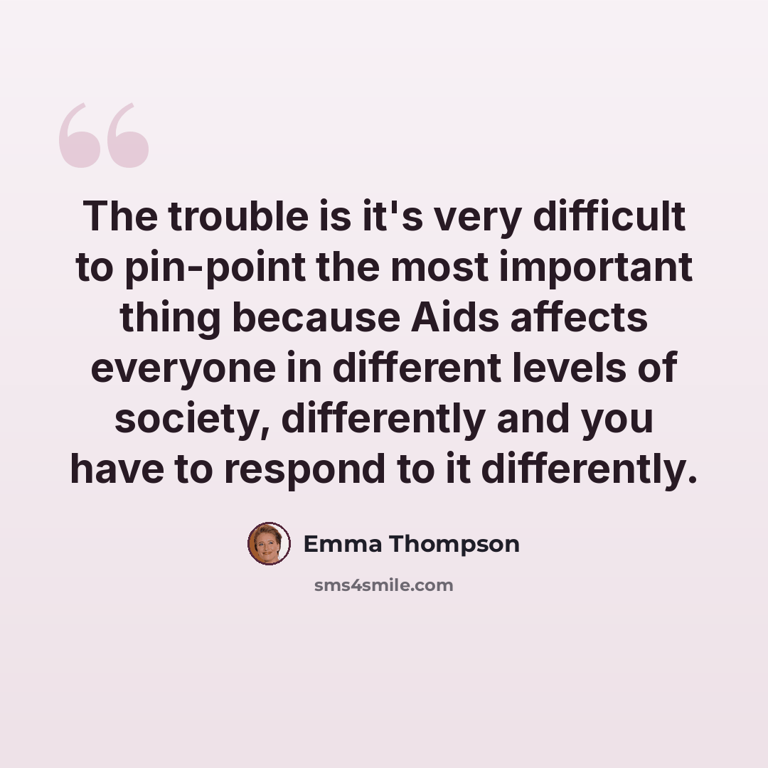 “The trouble is it's very difficult to pin-point the most important thing because Aids affects everyone in different levels of society, differently and you have to respond to it differently.” quote by Emma Thompson