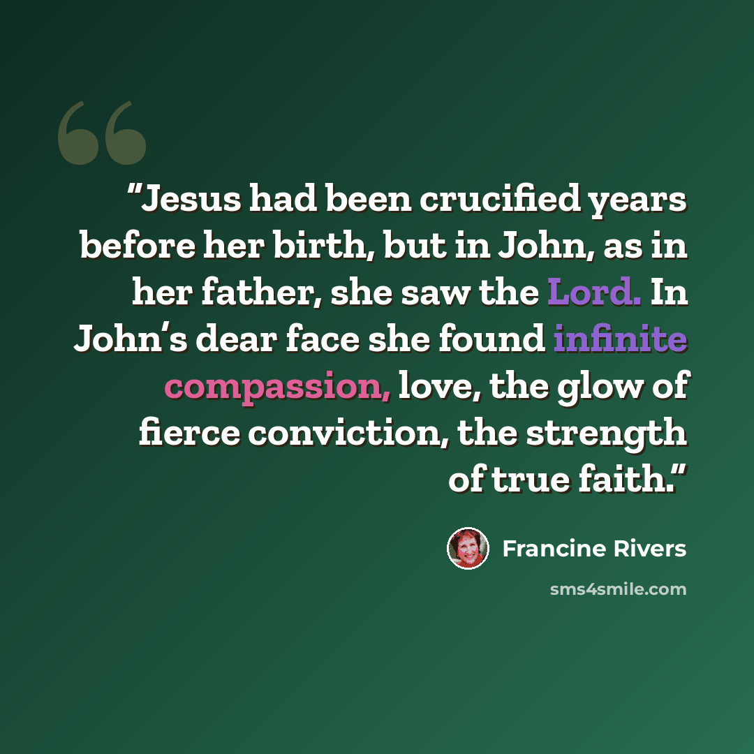 “Jesus had been crucified years before her birth, but in John, as in her father, she saw the Lord. In John’s dear face she found infinite compassion, love, the glow of fierce conviction, the strength of true faith.” quote by Francine Rivers