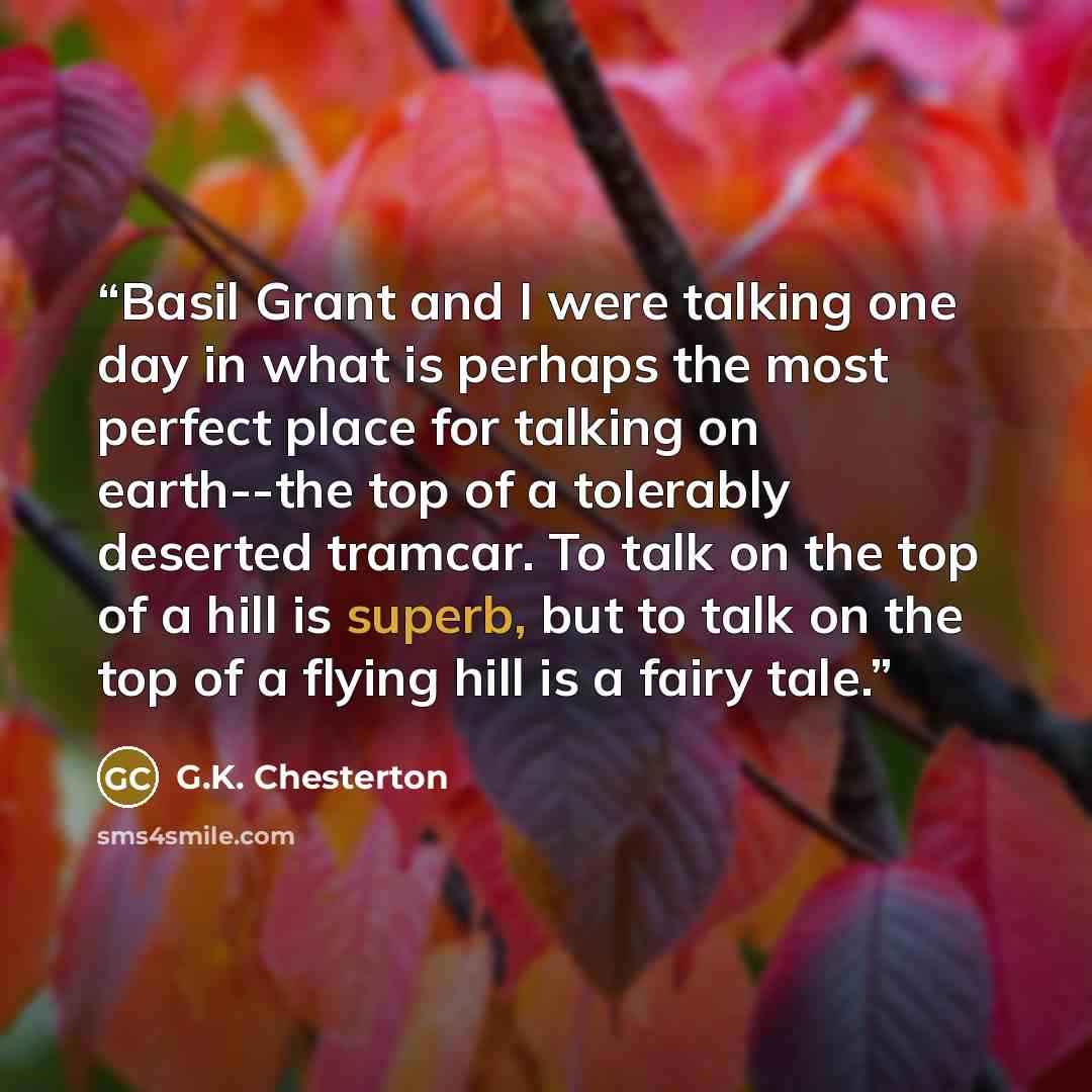 “Basil Grant and I were talking one day in what is perhaps the most perfect place for talking on earth--the top of a tolerably deserted tramcar. To talk on the top of a hill is superb, but to talk on the top of a flying hill is a fairy tale.” quote by G.K. Chesterton