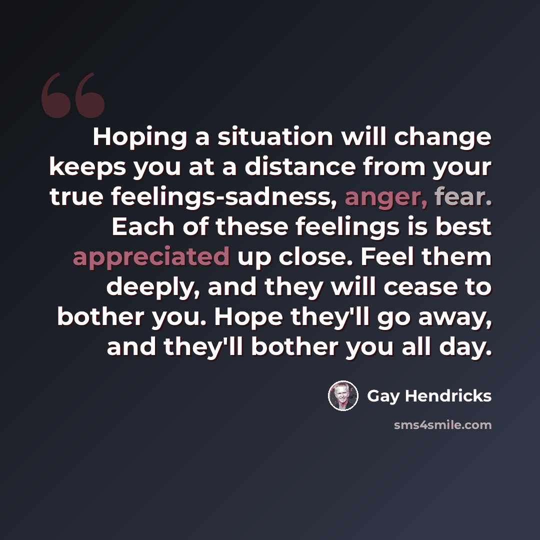 “Hoping a situation will change keeps you at a distance from your true feelings-sadness, anger, fear. Each of these feelings is best appreciated up close. Feel them deeply, and they will cease to bother you. Hope they'll go away, and they'll bother you all day.” quote by Gay Hendricks