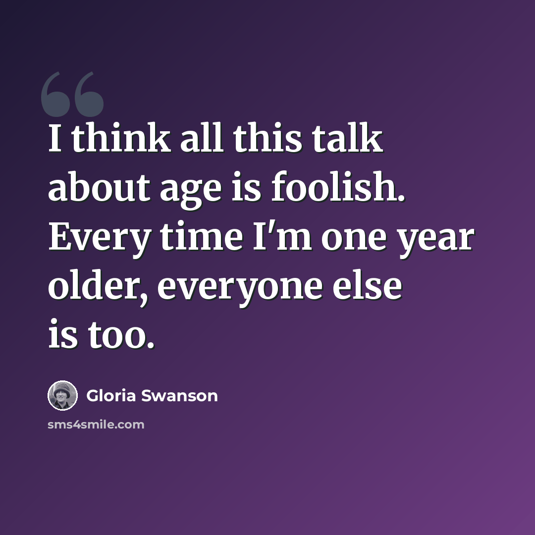 “I think all this talk about age is foolish. Every time I'm one year older, everyone else is too.” quote by Gloria Swanson