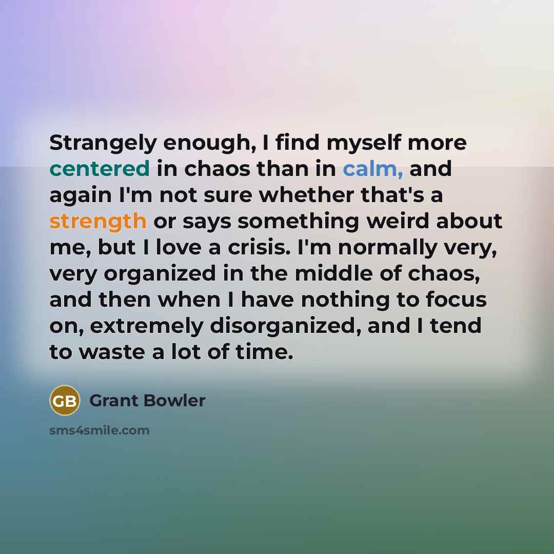 “Strangely enough, I find myself more centered in chaos than in calm, and again I'm not sure whether that's a strength or says something weird about me, but I love a crisis. I'm normally very, very organized in the middle of chaos, and then when I have nothing to focus on, extremely disorganized…” quote by Grant Bowler