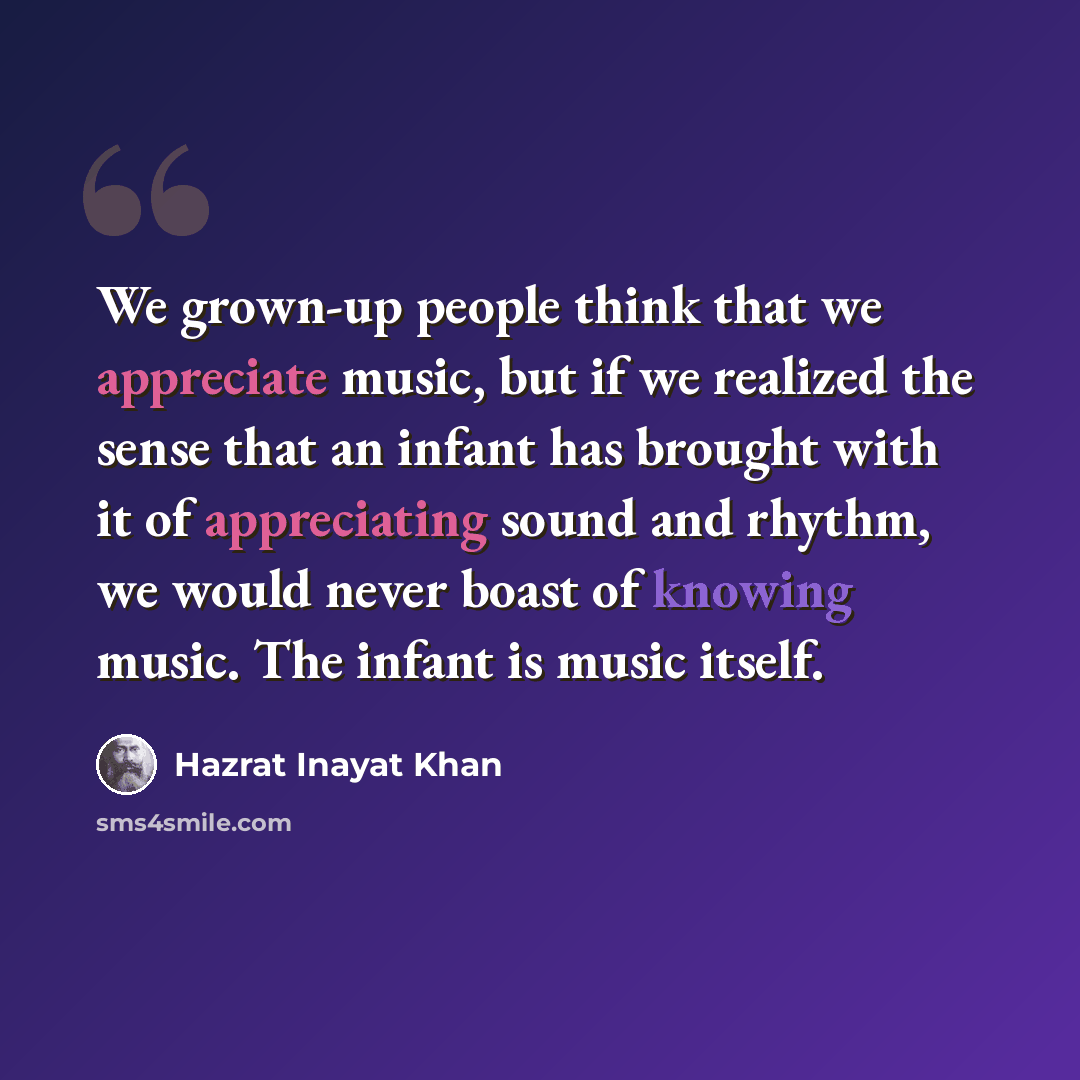 “We grown-up people think that we appreciate music, but if we realized the sense that an infant has brought with it of appreciating sound and rhythm, we would never boast of knowing music. The infant is music itself.” quote by Hazrat Inayat Khan