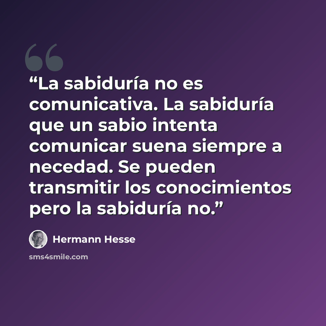 “La sabiduría no es comunicativa. La sabiduría que un sabio intenta comunicar suena siempre a necedad. Se pueden transmitir los conocimientos pero la sabiduría no.” quote by Hermann Hesse