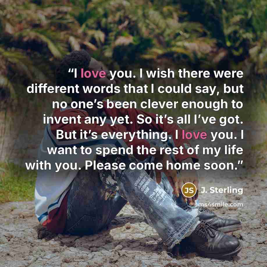 “I love you. I wish there were different words that I could say, but no one’s been clever enough to invent any yet. So it’s all I’ve got. But it’s everything. I love you. I want to spend the rest of my life with you. Please come home soon.” quote by J. Sterling