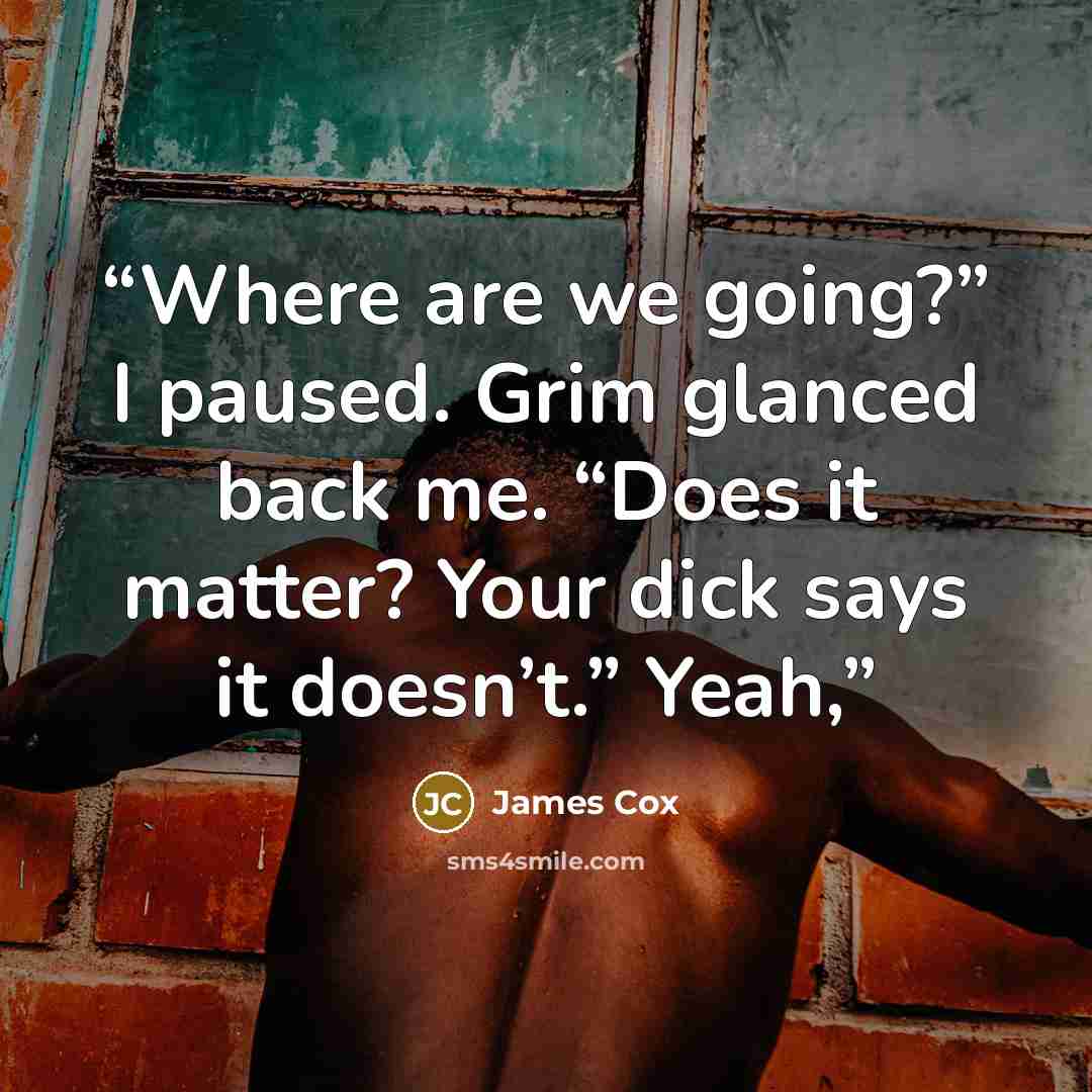 “Where are we going?” I paused. Grim glanced back me. “Does it matter? Your dick says it doesn’t.” Yeah,” quote by James Cox