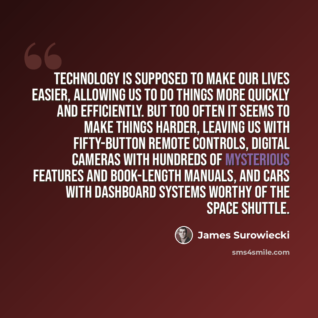 “Technology is supposed to make our lives easier, allowing us to do things more quickly and efficiently. But too often it seems to make things harder, leaving us with fifty-button remote controls, digital cameras with hundreds of mysterious features and book-length manuals, and cars with dashboard…” quote by James Surowiecki