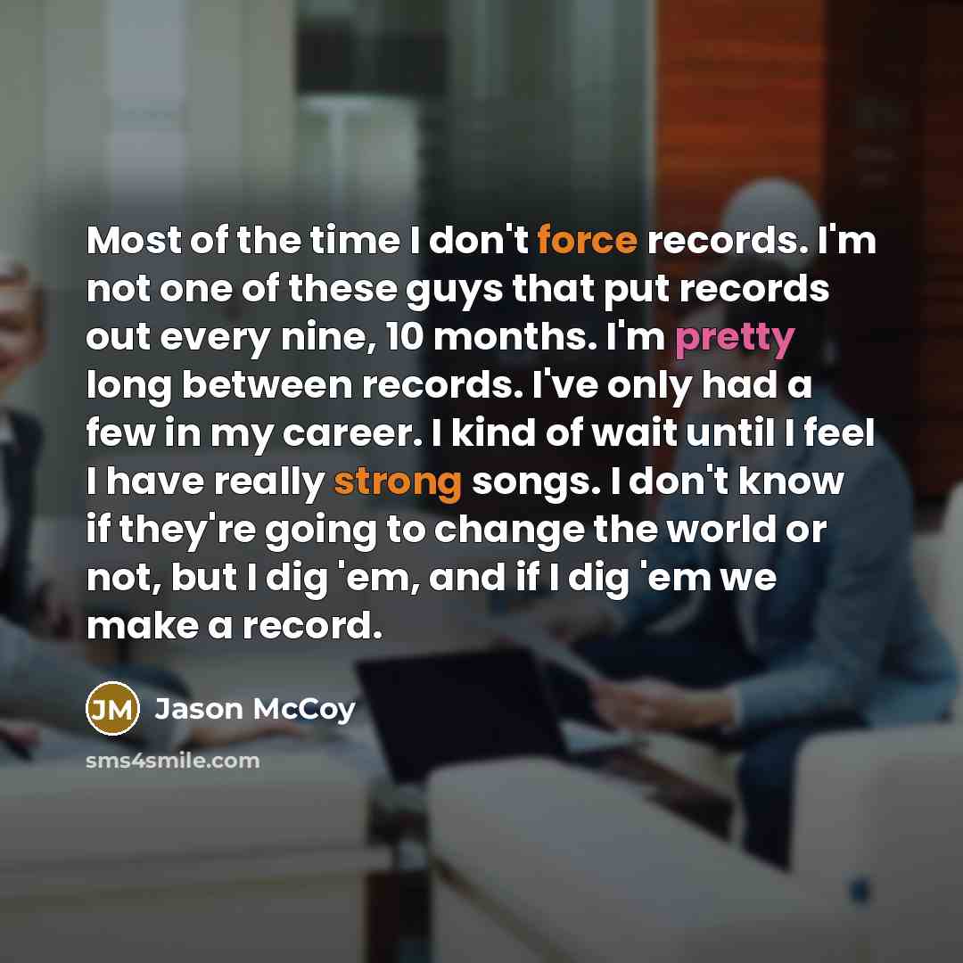 “Most of the time I don't force records. I'm not one of these guys that put records out every nine, 10 months. I'm pretty long between records. I've only had a few in my career. I kind of wait until I feel I have really strong songs. I don't know if they're going to change the world or not, but I…” quote by Jason McCoy