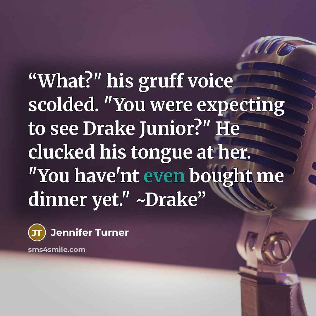 “What?" his gruff voice scolded. "You were expecting to see Drake Junior?" He clucked his tongue at her. "You have'nt even bought me dinner yet." ~Drake” quote by Jennifer Turner