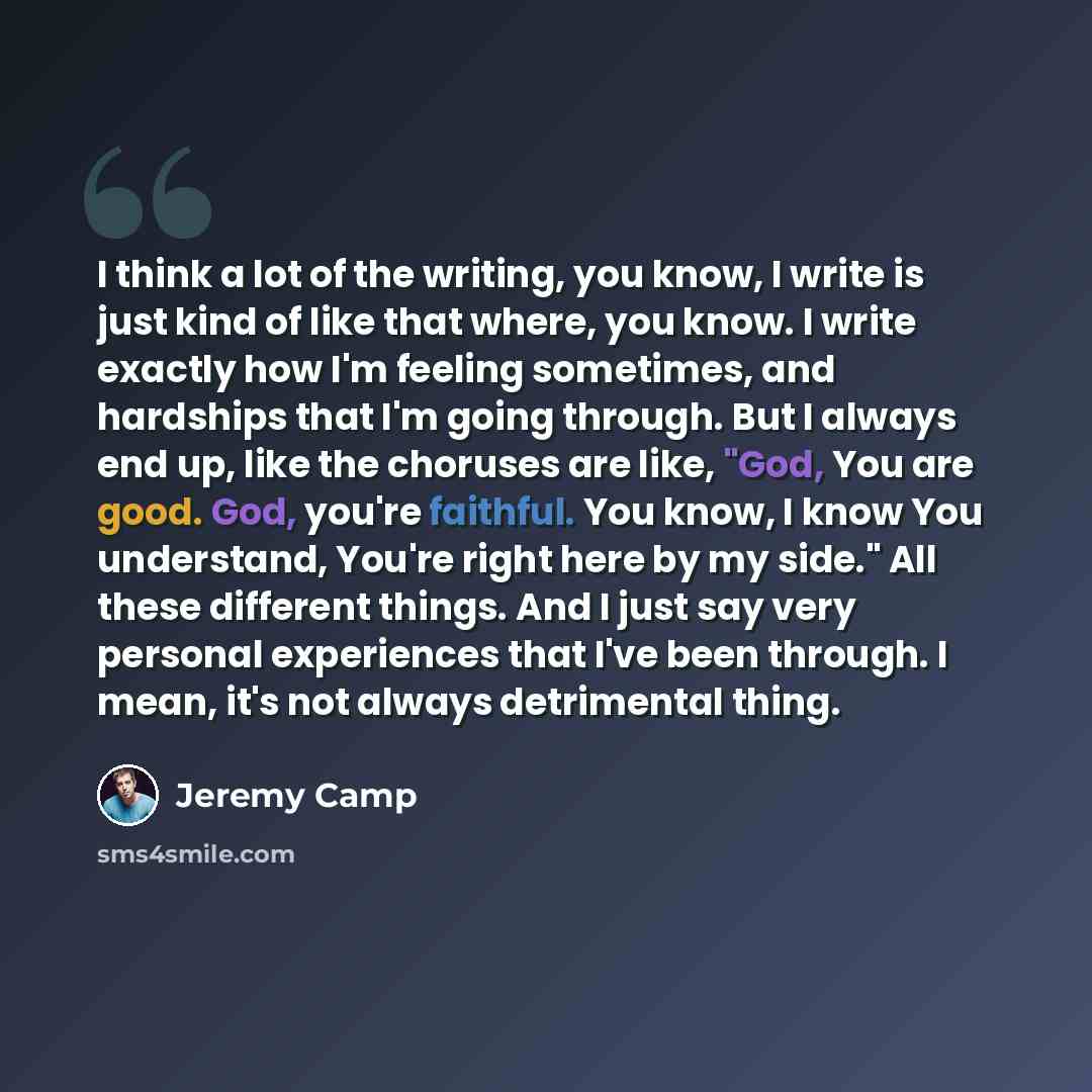 “I think a lot of the writing, you know, I write is just kind of like that where, you know. I write exactly how I'm feeling sometimes, and hardships that I'm going through. But I always end up, like the choruses are like, "God, You are good. God, you're faithful. You know, I know You understand…” quote by Jeremy Camp