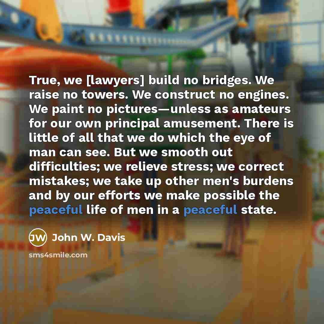 “True, we [lawyers] build no bridges. We raise no towers. We construct no engines. We paint no pictures—unless as amateurs for our own principal amusement. There is little of all that we do which the eye of man can see. But we smooth out difficulties; we relieve stress; we correct mistakes; we take…” quote by John W. Davis
