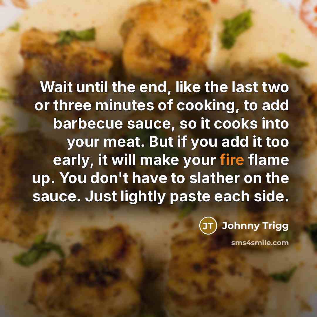 “Wait until the end, like the last two or three minutes of cooking, to add barbecue sauce, so it cooks into your meat. But if you add it too early, it will make your fire flame up. You don't have to slather on the sauce. Just lightly paste each side.” quote by Johnny Trigg