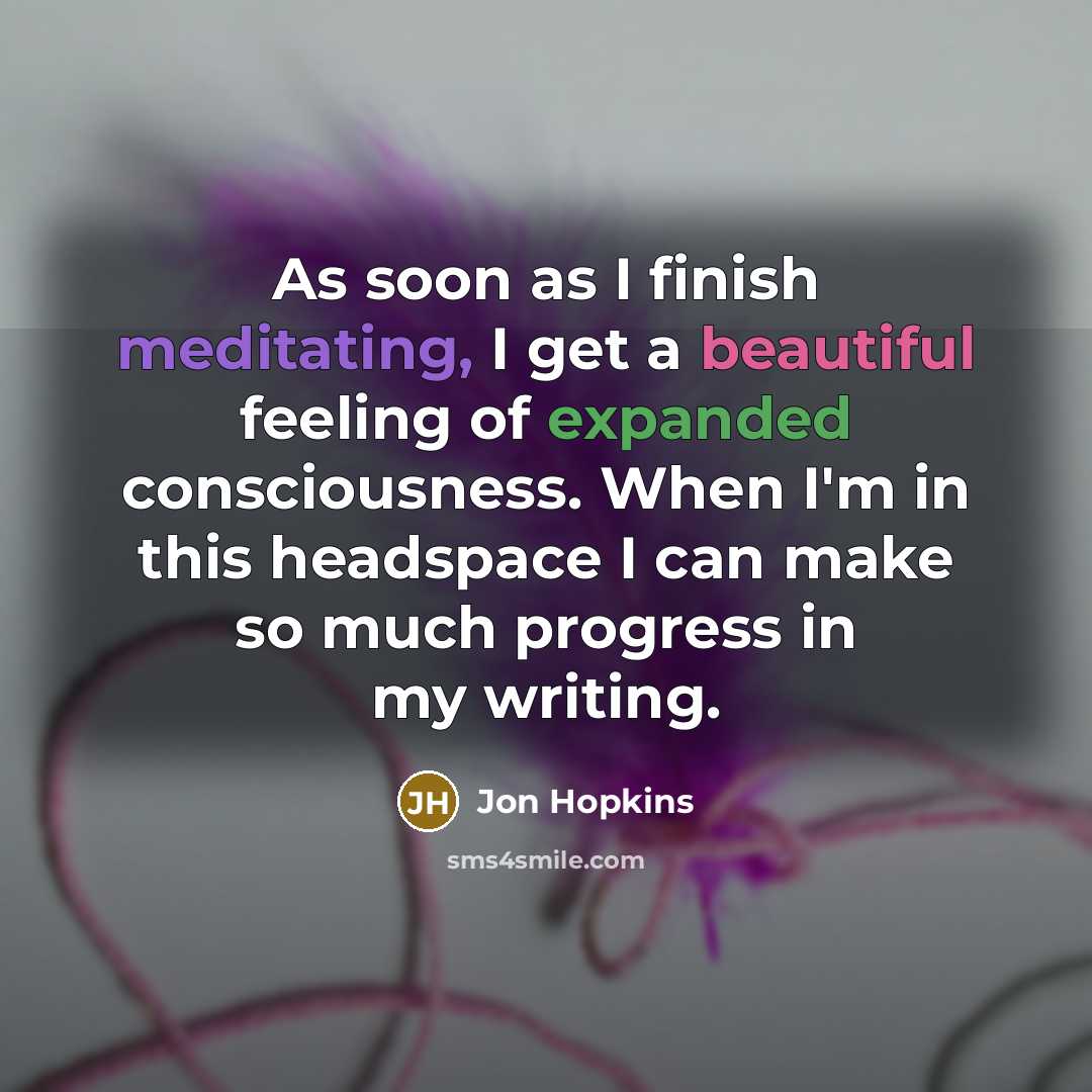“As soon as I finish meditating, I get a beautiful feeling of expanded consciousness. When I'm in this headspace I can make so much progress in my writing.” quote by Jon Hopkins