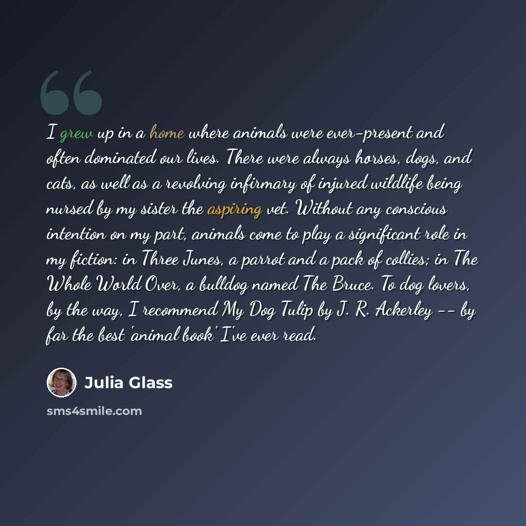 “I grew up in a home where animals were ever-present and often dominated our lives. There were always horses, dogs, and cats, as well as a revolving infirmary of injured wildlife being nursed by my sister the aspiring vet. Without any conscious intention on my part, animals come to play a…” quote by Julia Glass