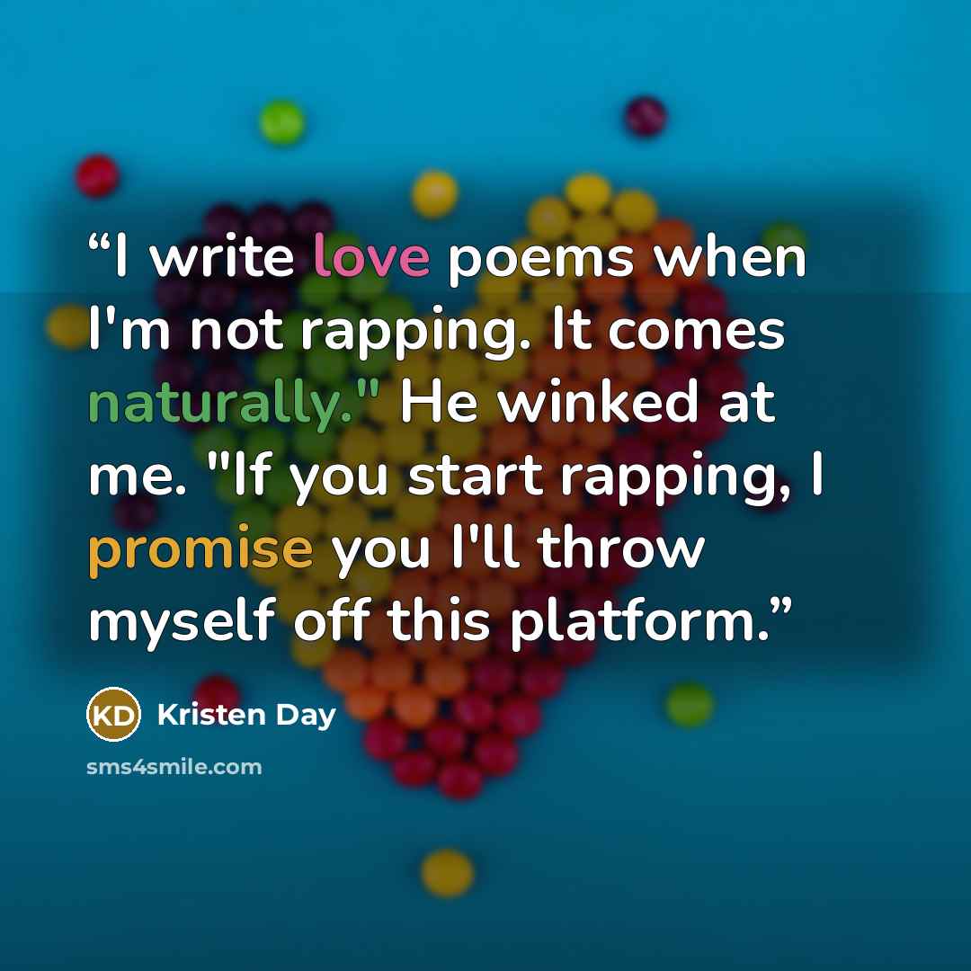 “I write love poems when I'm not rapping. It comes naturally." He winked at me. "If you start rapping, I promise you I'll throw myself off this platform.” quote by Kristen Day