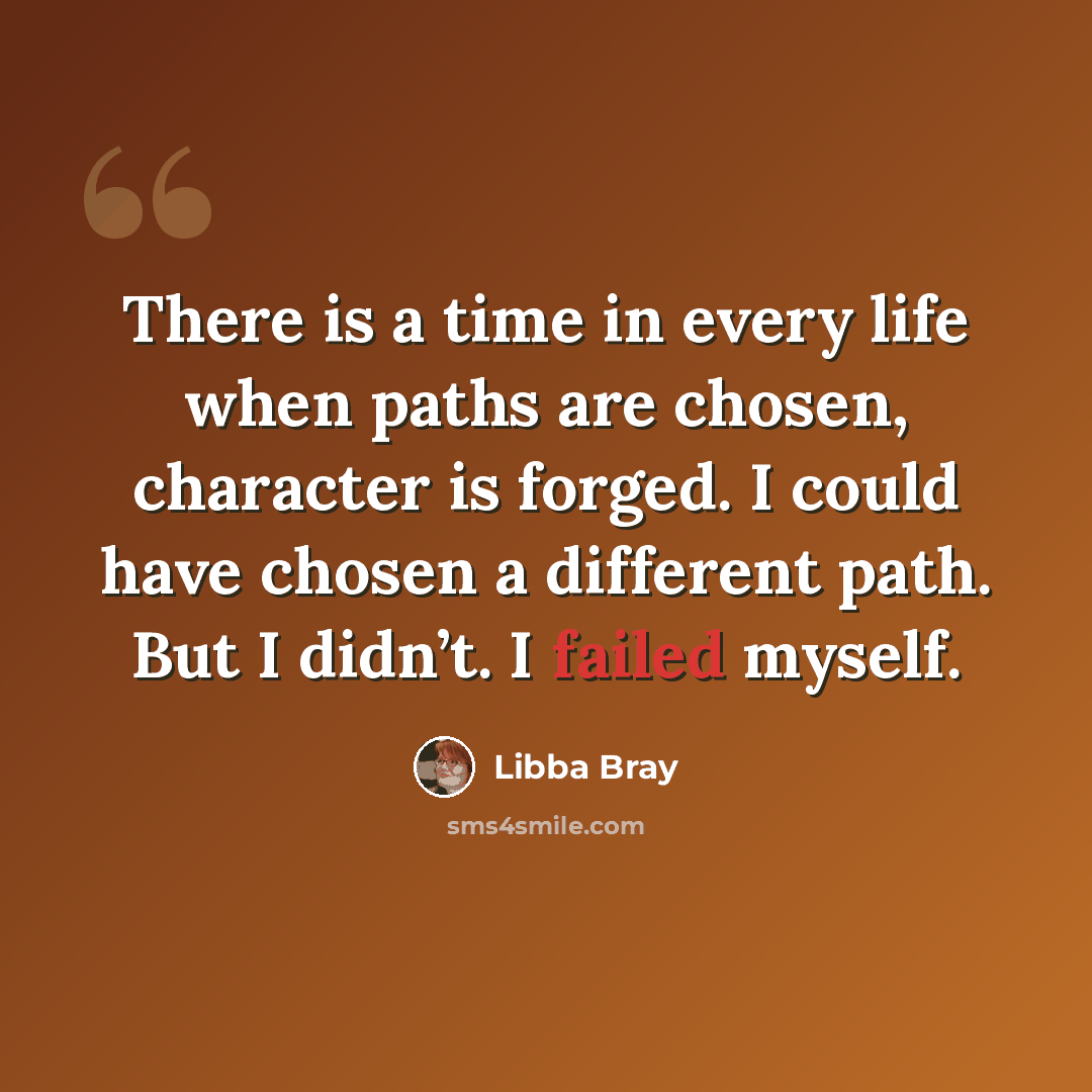 “There is a time in every life when paths are chosen, character is forged. I could have chosen a different path. But I didn’t. I failed myself.” quote by Libba Bray