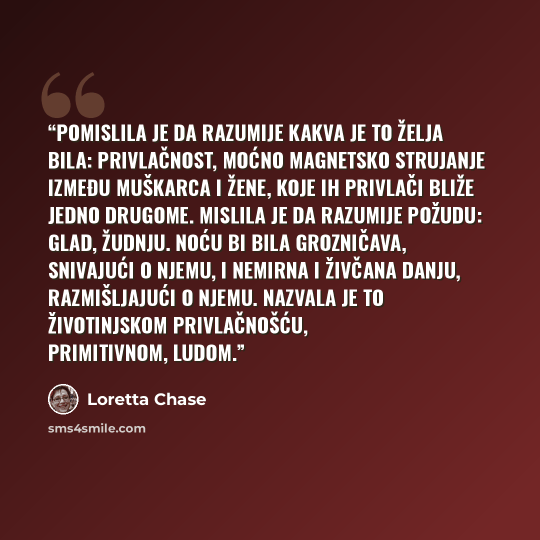 “Pomislila je da razumije kakva je to želja bila: privlačnost, moćno magnetsko strujanje između muškarca i žene, koje ih privlači bliže jedno drugome. Mislila je da razumije požudu: glad, žudnju. Noću bi bila grozničava, snivajući o njemu, i nemirna i živčana danju, razmišljajući o njemu. Nazvala…” quote by Loretta Chase