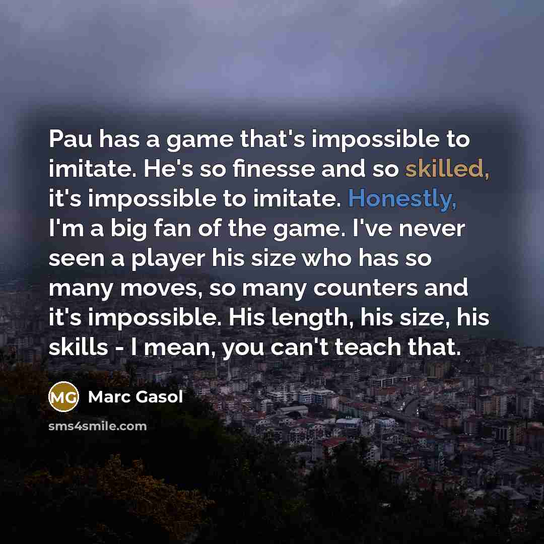 “Pau has a game that's impossible to imitate. He's so finesse and so skilled, it's impossible to imitate. Honestly, I'm a big fan of the game. I've never seen a player his size who has so many moves, so many counters and it's impossible. His length, his size, his skills - I mean, you can't teach…” quote by Marc Gasol