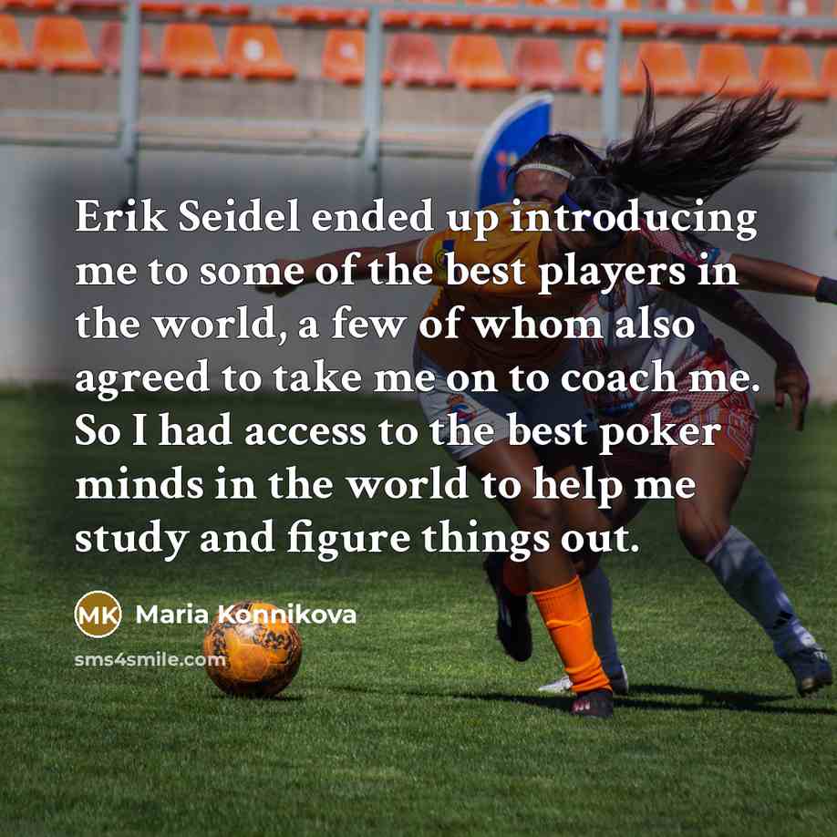 “Erik Seidel ended up introducing me to some of the best players in the world, a few of whom also agreed to take me on to coach me. So I had access to the best poker minds in the world to help me study and figure things out.” quote by Maria Konnikova