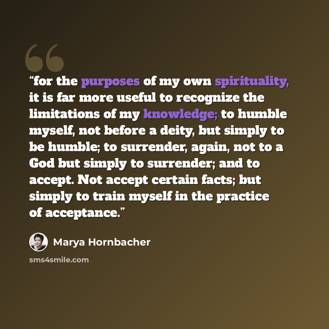 “for the purposes of my own spirituality, it is far more useful to recognize the limitations of my knowledge; to humble myself, not before a deity, but simply to be humble; to surrender, again, not to a God but simply to surrender; and to accept. Not accept certain facts; but simply to train myself…” quote by Marya Hornbacher