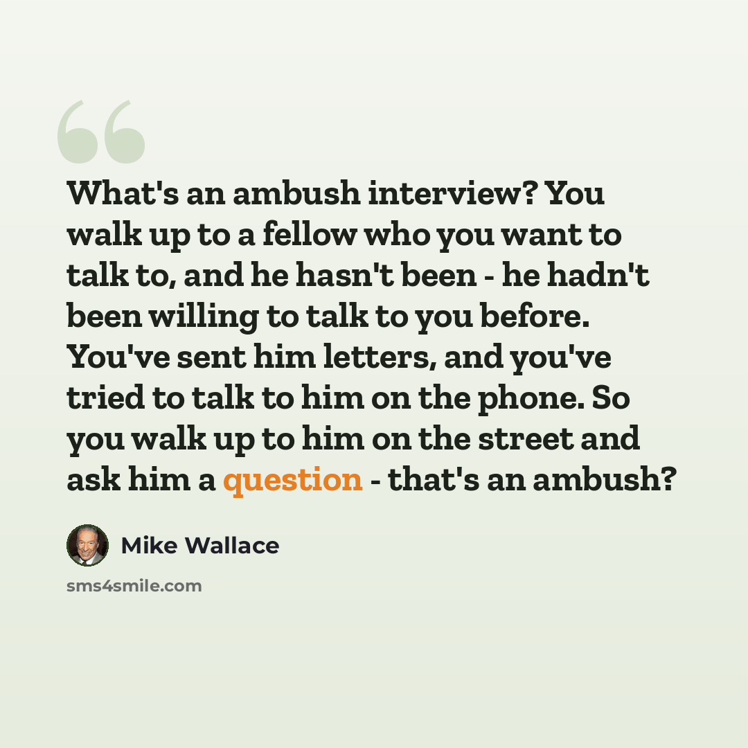 “What's an ambush interview? You walk up to a fellow who you want to talk to, and he hasn't been - he hadn't been willing to talk to you before. You've sent him letters, and you've tried to talk to him on the phone. So you walk up to him on the street and ask him a question - that's an ambush?” quote by Mike Wallace