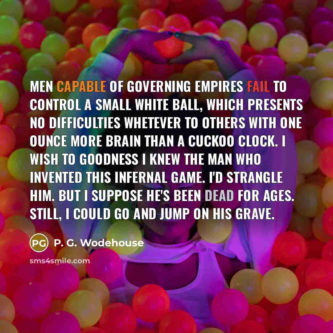 “Men capable of governing empires fail to control a small white ball, which presents no difficulties whetever to others with one ounce more brain than a cuckoo clock. I wish to goodness I knew the man who invented this infernal game. I'd strangle him. But I suppose he's been dead for ages. Still, I…” quote by P. G. Wodehouse