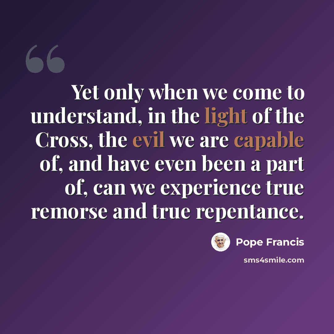 “Yet only when we come to understand, in the light of the Cross, the evil we are capable of, and have even been a part of, can we experience true remorse and true repentance.” quote by Pope Francis