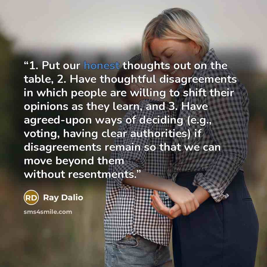 “1. Put our honest thoughts out on the table, 2. Have thoughtful disagreements in which people are willing to shift their opinions as they learn, and 3. Have agreed-upon ways of deciding (e.g., voting, having clear authorities) if disagreements remain so that we can move beyond them without…” quote by Ray Dalio