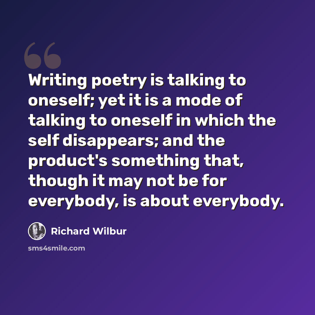 “Writing poetry is talking to oneself; yet it is a mode of talking to oneself in which the self disappears; and the product's something that, though it may not be for everybody, is about everybody.” quote by Richard Wilbur