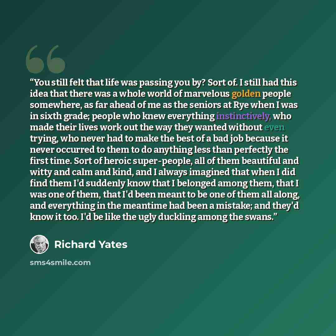 “You still felt that life was passing you by? Sort of. I still had this idea that there was a whole world of marvelous golden people somewhere, as far ahead of me as the seniors at Rye when I was in sixth grade; people who knew everything instinctively, who made their lives work out the way they…” quote by Richard Yates
