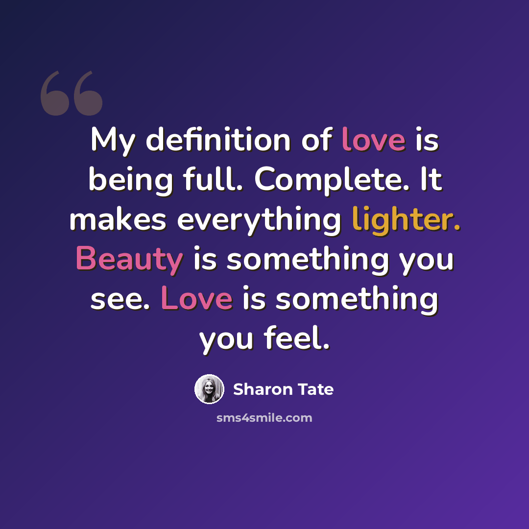 “My definition of love is being full. Complete. It makes everything lighter. Beauty is something you see. Love is something you feel.” quote by Sharon Tate