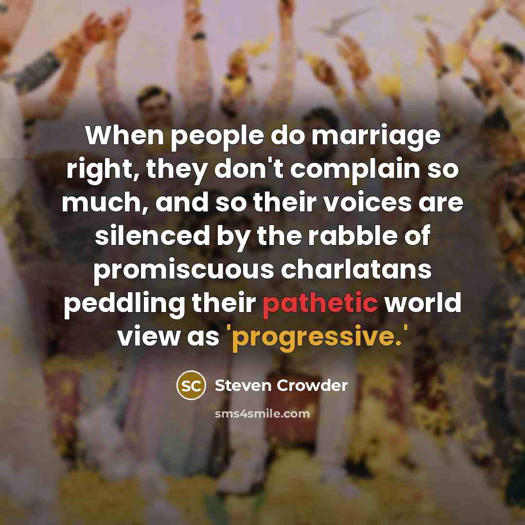 “When people do marriage right, they don't complain so much, and so their voices are silenced by the rabble of promiscuous charlatans peddling their pathetic world view as 'progressive.'” quote by Steven Crowder