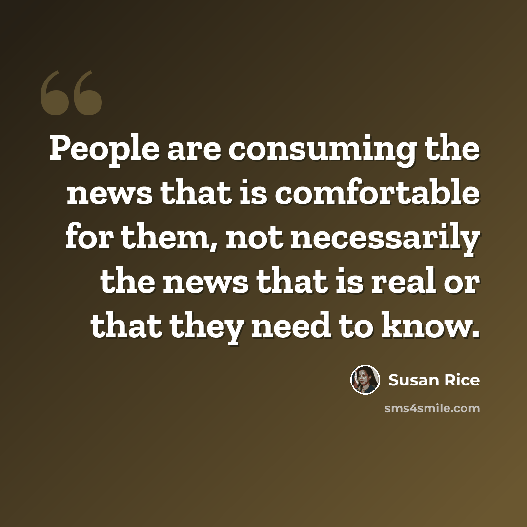 “People are consuming the news that is comfortable for them, not necessarily the news that is real or that they need to know.” quote by Susan Rice