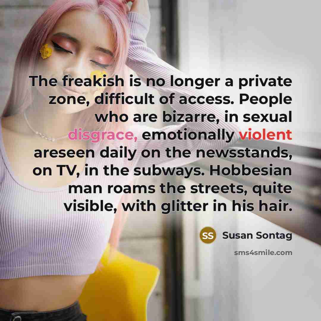 “The freakish is no longer a private zone, difficult of access. People who are bizarre, in sexual disgrace, emotionally violent areseen daily on the newsstands, on TV, in the subways. Hobbesian man roams the streets, quite visible, with glitter in his hair.” quote by Susan Sontag